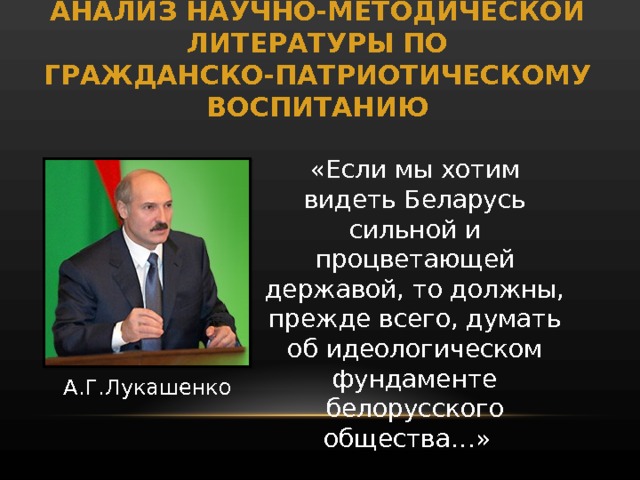 АНАЛИЗ НАУЧНО-МЕТОДИЧЕСКОЙ ЛИТЕРАТУРЫ ПО ГРАЖДАНСКО-ПАТРИОТИЧЕСКОМУ ВОСПИТАНИЮ «Если мы хотим видеть Беларусь сильной и процветающей державой, то должны, прежде всего, думать об идеологическом фундаменте белорусского общества…» А.Г.Лукашенко 
