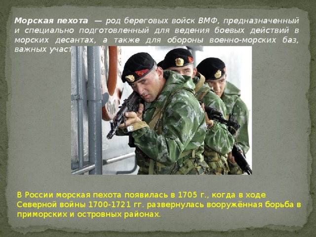 Морская пехота  — род береговых войск ВМФ, предназначенный и специально подготовленный для ведения боевых действий в морских десантах, а также для обороны военно-морских баз, важных участков побережья и береговых объектов. В России морская пехота появилась в 1705 г., когда в ходе Северной войны 1700-1721 гг. развернулась вооружённая борьба в приморских и островных районах.  