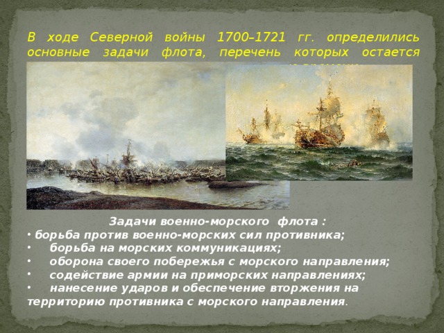 В ходе Северной войны 1700–1721 гг. определились основные задачи флота, перечень которых остается практически неизменным до настоящего времени. Задачи военно-морского флота :  борьба против военно-морских сил противника;  борьба на морских коммуникациях;  оборона своего побережья с морского направления;  содействие армии на приморских направлениях;  нанесение ударов и обеспечение вторжения на территорию противника с морского направления . 