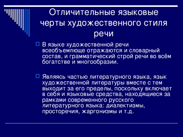 Отличительные языковые черты художественного стиля речи В языке художественной речи всеобъемлюще отражаются и словарный состав, и грамматический строй речи во всём богатстве и многообразии.  Являясь частью литературного языка, язык художественной литературы вместе с тем выходит за его пределы, поскольку включает в себя и языковые средства, находящиеся за рамками современного русского литературного языка: диалектизмы, просторечия, жаргонизмы и т.д. 