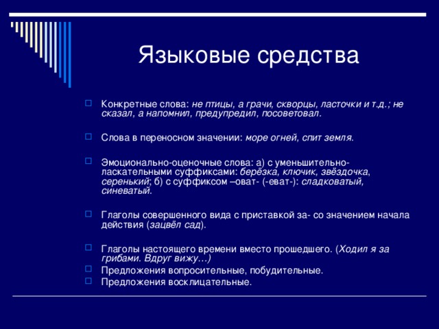 Конкретные слова: не птицы, а грачи, скворцы, ласточки и т.д.; не сказал, а напомнил, предупредил, посоветовал.  Слова в переносном значении: море огней, спит земля .  Эмоционально-оценочные слова: а) с уменьшительно-ласкательными суффиксами: берёзка, ключик, звёздочка , серенький ; б) с суффиксом –оват- (-еват-): сладковатый, синеватый.  Глаголы совершенного вида с приставкой за- со значением начала действия ( зацвёл сад ).  Глаголы настоящего времени вместо прошедшего. ( Ходил я за грибами. Вдруг вижу…) Предложения вопросительные, побудительные. Предложения восклицательные. 