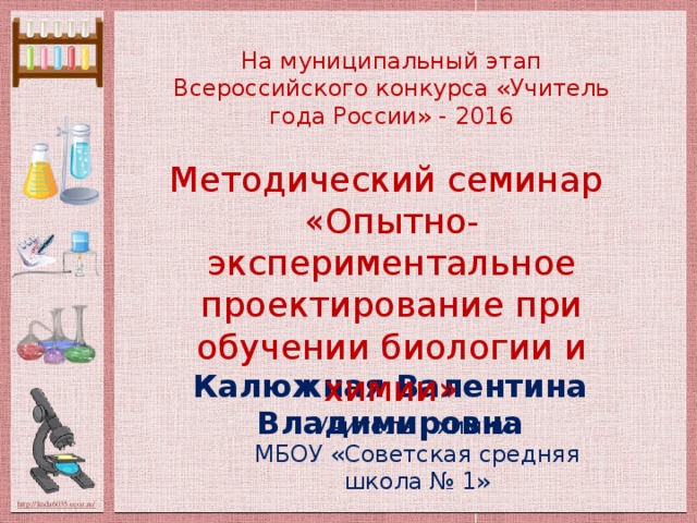 На муниципальный этап Всероссийского конкурса «Учитель года России» - 2016 Методический семинар «Опытно-экспериментальное проектирование при обучении биологии и химии» Калюжная Валентина Владимировна Учитель химии МБОУ «Советская средняя школа № 1»