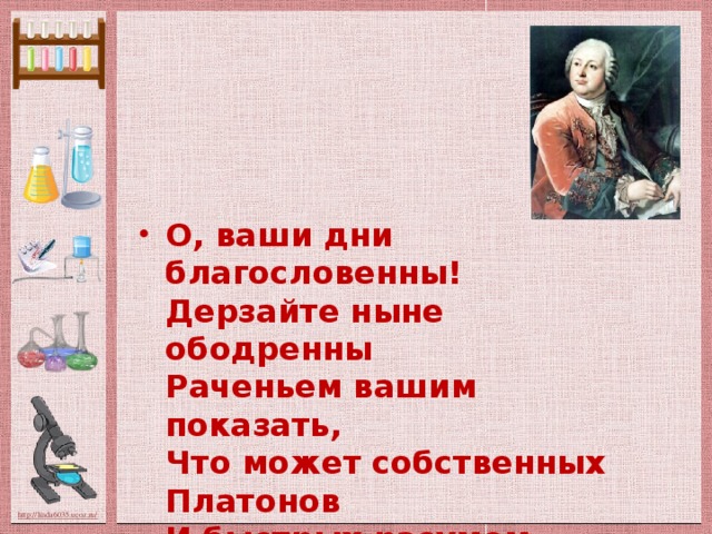 О, ваши дни благословенны!  Дерзайте ныне ободренны  Раченьем вашим показать,  Что может собственных Платонов  И быстрых разумом Невтонов  Российская земля рождать.