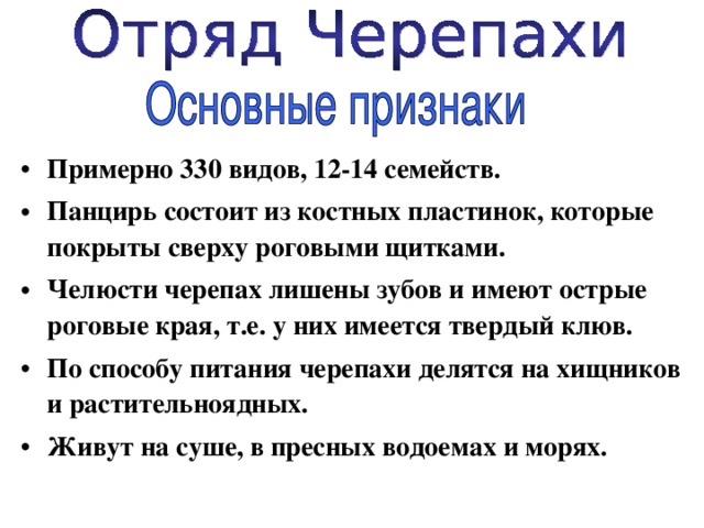 Примерно 330 видов, 12-14 семейств. Панцирь состоит из костных пластинок, которые покрыты сверху роговыми щитками. Челюсти черепах лишены зубов и имеют острые роговые края, т.е. у них имеется твердый клюв. По способу питания черепахи делятся на хищников и растительноядных. Живут на суше, в пресных водоемах и морях. 