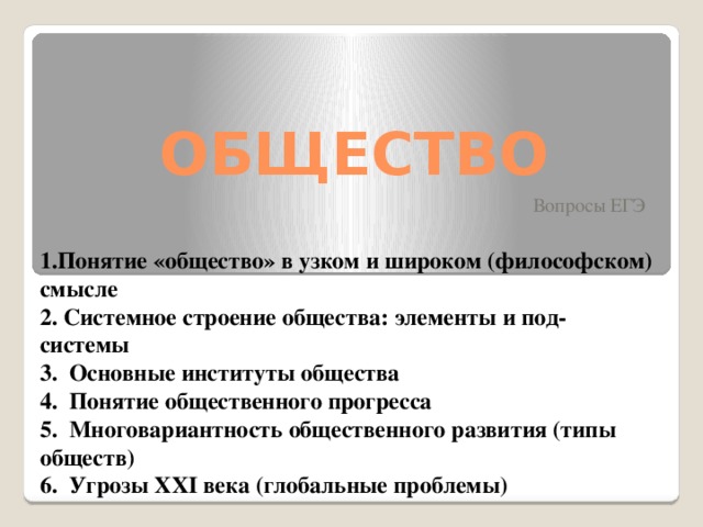 ОБЩЕСТВО Вопросы ЕГЭ 1.Понятие «общество» в узком и широком (философском) смысле 2. Системное строение общества: элементы и под- системы 3. Основные институты общества 4. Понятие общественного прогресса 5. Многовариантность общественного развития (типы обществ) 6. Угрозы XXI века (глобальные проблемы) 