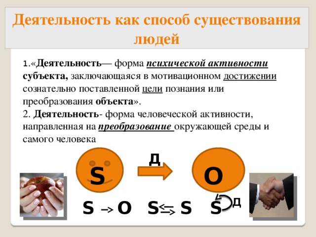 Деятельность как способ существования людей 1 .« Деятельность — форма психической активности  субъекта, заключающаяся в мотивационном достижении сознательно поставленной цели познания или преобразования объекта ». 2. Деятельность - форма человеческой активности, направленная на преобразование окружающей среды и самого человека  О Д  S S Д S  О S S S  