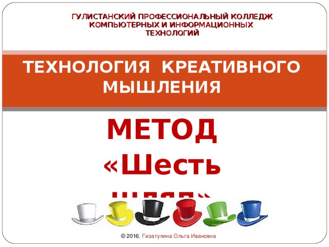 ГУЛИСТАНСКИЙ ПРОФЕССИОНАЛЬНЫЙ КОЛЛЕДЖ  КОМПЬЮТЕРНЫХ И ИНФОРМАЦИОННЫХ  ТЕХНОЛОГИЙ  ТЕХНОЛОГИЯ КРЕАТИВНОГО МЫШЛЕНИЯ   МЕТОД «Шесть шляп» Мастер-класс © 2016 , Гизатулина Ольга Ивановна 