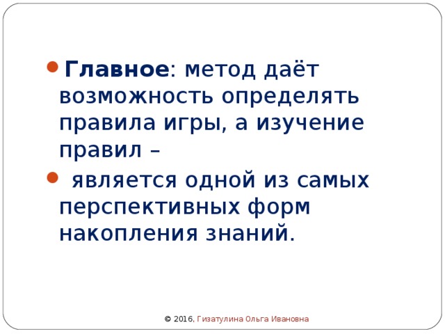 Главное : метод даёт возможность определять правила игры, а изучение правил –  является одной из самых перспективных форм накопления знаний. © 2016 , Гизатулина Ольга Ивановна 