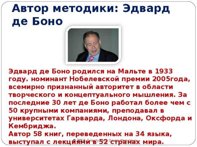 Автор методики: Эдвард де Боно Эдвард де Боно родился на Мальте в 1933 году. номинант Нобелевской премии 2005года, всемирно признанный авторитет в области творческого и концептуального мышления. За последние 30 лет де Боно работал более чем с 50 крупными компаниями, преподавал в университетах Гарварда, Лондона, Оксфорда и Кембриджа. Автор 58 книг, переведенных на 34 языка, выступал с лекциями в 52 странах мира. © 2016 , Гизатулина Ольга Ивановна 