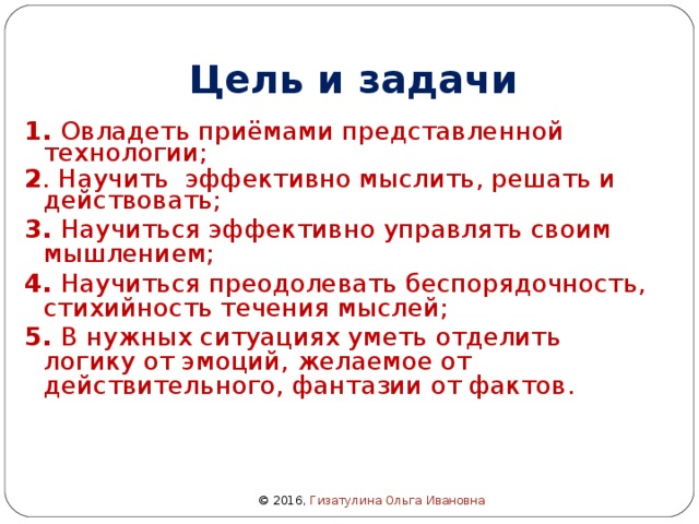 Цель и задачи 1. Овладеть приёмами представленной технологии; 2 . Научить эффективно мыслить, решать и действовать; 3. Научиться эффективно управлять своим мышлением; 4. Научиться преодолевать беспорядочность, стихийность течения мыслей; 5. В нужных ситуациях уметь отделить логику от эмоций, желаемое от действительного, фантазии от фактов.  © 2016 , Гизатулина Ольга Ивановна 