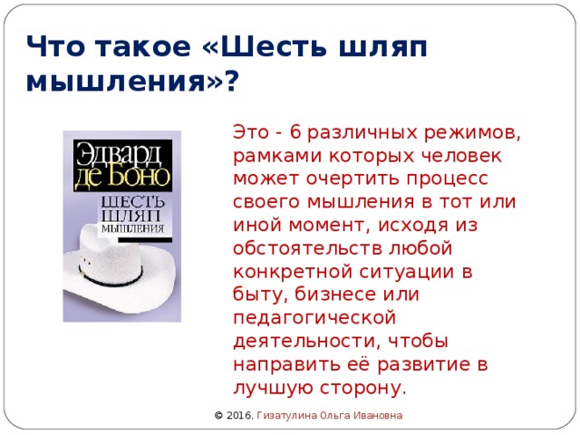 Что такое «Шесть шляп мышления»? Это - 6 различных режимов, рамками которых человек может очертить процесс своего мышления в тот или иной момент, исходя из обстоятельств любой конкретной ситуации в быту, бизнесе или педагогической деятельности, чтобы направить её развитие в лучшую сторону.   © 2016 , Гизатулина Ольга Ивановна 