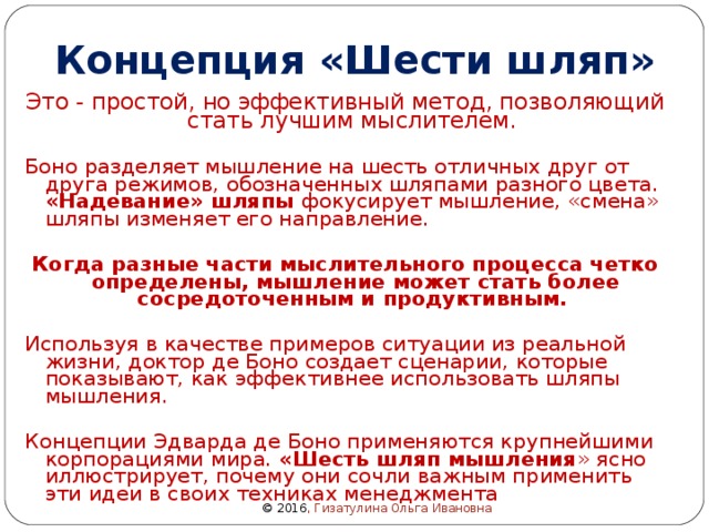 Концепция «Шести шляп» Это - простой, но эффективный метод, позволяющий стать лучшим мыслителем. Боно разделяет мышление на шесть отличных друг от друга режимов, обозначенных шляпами разного цвета. «Надевание» шляпы фокусирует мышление, «смена» шляпы изменяет его направление. Когда разные части мыслительного процесса четко определены, мышление может стать более сосредоточенным и продуктивным.  Используя в качестве примеров ситуации из реальной жизни, доктор де Боно создает сценарии, которые показывают, как эффективнее использовать шляпы мышления. Концепции Эдварда де Боно применяются крупнейшими корпорациями мира. «Шесть шляп мышления » ясно иллюстрирует, почему они сочли важным применить эти идеи в своих техниках менеджмента © 2016 , Гизатулина Ольга Ивановна 