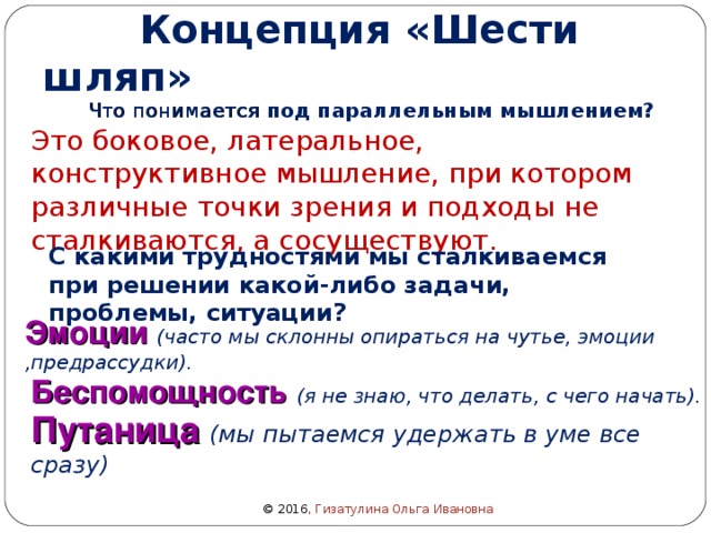  Концепция «Шести шляп»  Что понимается под параллельным мышлением?  Это боковое, латеральное, конструктивное мышление, при котором различные точки зрения и подходы не сталкиваются, а сосуществуют. С какими трудностями мы сталкиваемся при решении какой-либо задачи, проблемы, ситуации? Эмоции  (часто мы склонны опираться на чутье, эмоции ,предрассудки). Беспомощность  (я не знаю, что делать, с чего начать). Путаница  (мы пытаемся удержать в уме все сразу) © 2016 , Гизатулина Ольга Ивановна 