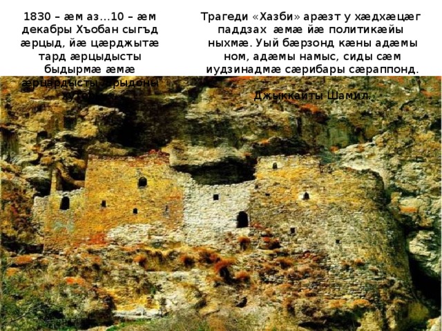 Трагеди «Хазби» арæзт у хæдхæцæг паддзах æмæ йæ политикæйы ныхмæ. Уый бæрзонд кæны адæмы ном, адæмы намыс, сиды сæм иудзинадмæ сæрибары сæраппонд. 1830 – æм аз…10 – æм декабры Хъобан сыгъд æрцыд, йæ цæрджытæ тард æрцыдысты быдырмæ æмæ æрцардысты Æрыдоны хуторы …  Джыккайты Шамил. 