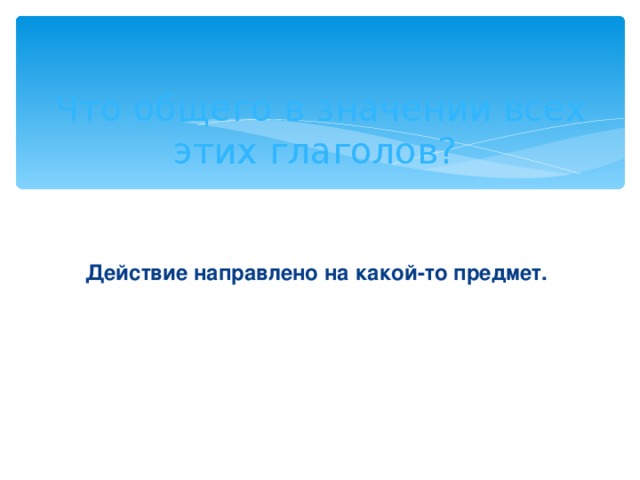 Что общего в значении всех этих глаголов?  Действие направлено на какой-то предмет.  