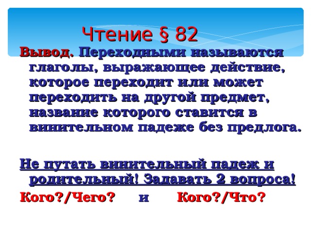 Чтение § 82 Вывод. Переходными называются глаголы, выражающее действие, которое переходит или может переходить на другой предмет, название которого ставится в винительном падеже без предлога.  Не путать винительный падеж и родительный! Задавать 2 вопроса! Кого?/Чего? и Кого?/Что? 