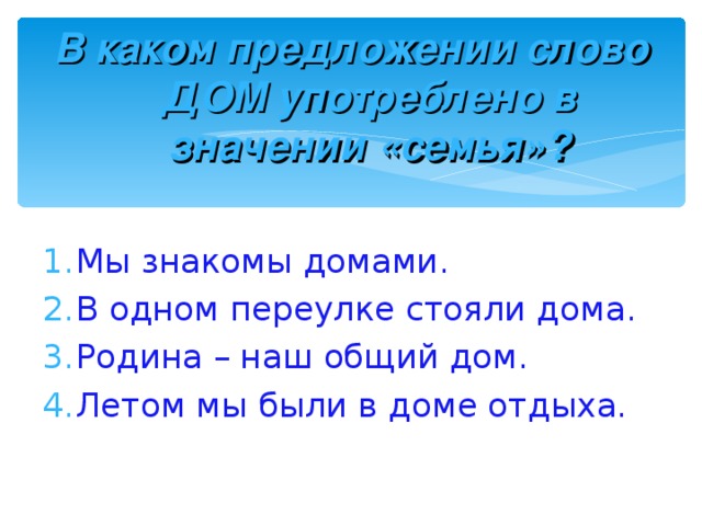 В каком предложении слово ДОМ употреблено в значении «семья»? Мы знакомы домами. В одном переулке стояли дома. Родина – наш общий дом. Летом мы были в доме отдыха. 