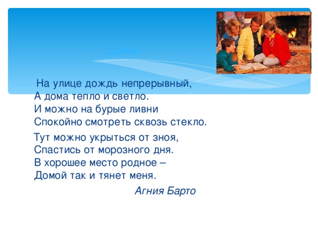 Д о ма    На улице дождь непрерывный,  А дома тепло и светло.  И можно на бурые ливни  Спокойно смотреть сквозь стекло.  Тут можно укрыться от зноя,  Спастись от морозного дня.  В хорошее место родное –  Домой так и тянет меня.  Агния Барто 