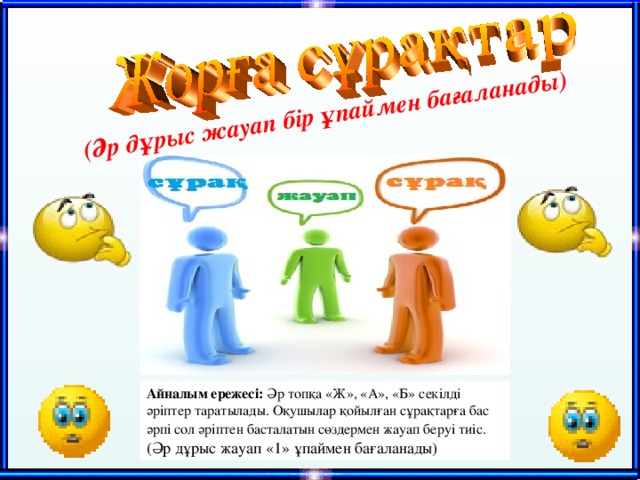 (Әр дұрыс жауап бір ұпаймен бағаланады) Айналым ережесі: Әр топқа «Ж», «А», «Б» секілді әріптер таратылады. Оқушылар қойылған сұрақтарға бас әрпі сол әріптен басталатын сөздермен жауап беруі тиіс.  (Әр дұрыс жауап «1» ұпаймен бағаланады) 