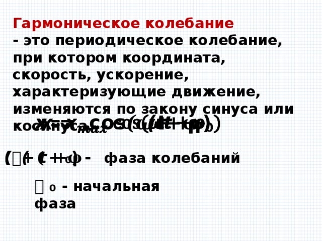 Гармоническое колебание - это периодическое колебание, при котором координата, скорость, ускорение, характеризующие движение, изменяются по закону синуса или косинуса. 𝙭 = соs(𝝎𝙩 +𝛗₀)   (𝝎𝙩 +𝛗₀) - фаза колебаний 𝛗₀ - начальная фаза 