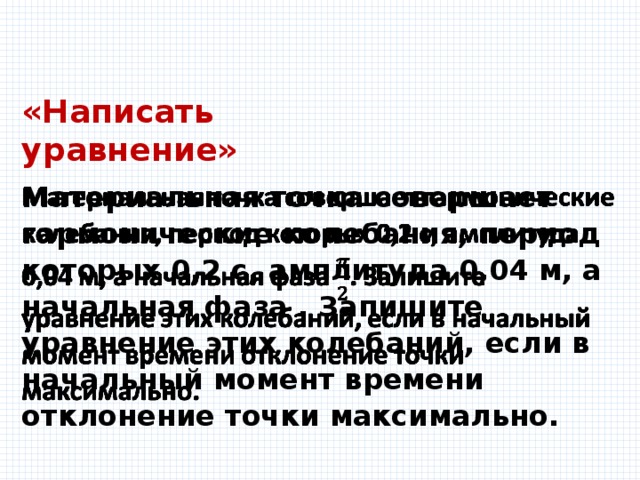 «Написать уравнение» Материальная точка совершает гармонические колебания, период которых 0,2 с, амплитуда 0,04 м, а начальная фаза . Запишите уравнение этих колебаний, если в начальный момент времени отклонение точки максимально.   