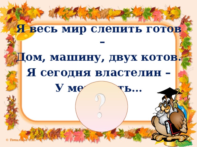 Я весь мир слепить готов – Дом, машину, двух котов. Я сегодня властелин – У меня есть…