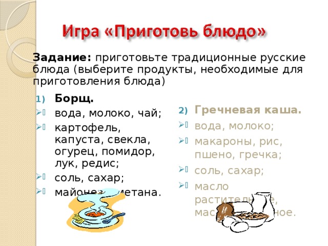 Задание: приготовьте традиционные русские блюда (выберите продукты, необходимые для приготовления блюда) Гречневая каша. вода, молоко; макароны, рис, пшено, гречка; соль, сахар; масло растительное, масло сливочное. Борщ. вода, молоко, чай; картофель, капуста, свекла, огурец, помидор, лук, редис; соль, сахар; майонез, сметана. 