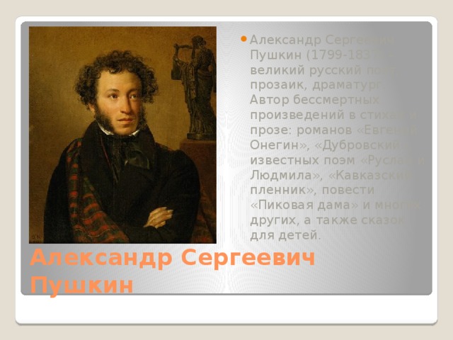 Александр Сергеевич Пушкин (1799-1837) – великий русский поэт, прозаик, драматург. Автор бессмертных произведений в стихах и прозе: романов «Евгений Онегин», «Дубровский», известных поэм «Руслан и Людмила», «Кавказский пленник», повести «Пиковая дама» и многих других, а также сказок для детей. Александр Сергеевич Пушкин 