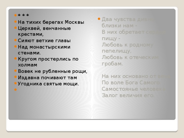 * * * На тихих берегах Москвы Церквей, венчанные крестами, Сияют ветхие главы Над монастырскими стенами. Кругом простерлись по холмам Вовек не рубленные рощи, Издавна почивают там Угодника святые мощи.   Два чувства дивно близки нам -  В них обретает сердце пищу -  Любовь к родному пепелищу,  Любовь к отеческим гробам.   На них основано от века,  По воле Бога Самого  Самостоянье человека,  Залог величия его. 