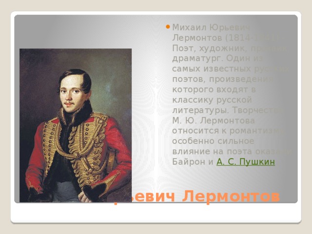 Михаил Юрьевич Лермонтов (1814-1841) - Поэт, художник, прозаик, драматург. Один из самых известных русских поэтов, произведения которого входят в классику русской литературы. Творчество М. Ю. Лермонтова относится к романтизму, особенно сильное влияние на поэта оказали Байрон и  А. С. Пушкин . Михаил Юрьевич Лермонтов 