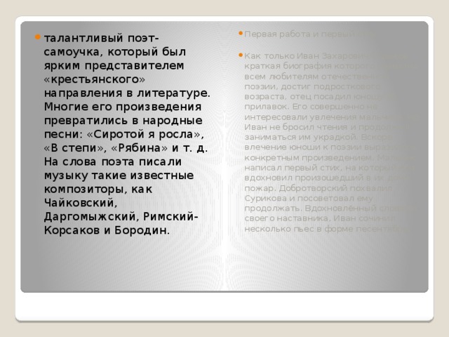 талантливый поэт-самоучка, который был ярким представителем «крестьянского» направления в литературе. Многие его произведения превратились в народные песни: «Сиротой я росла», «В степи», «Рябина» и т. д. На слова поэта писали музыку такие известные композиторы, как Чайковский, Даргомыжский, Римский-Корсаков и Бородин. Первая работа и первый стих Как только Иван Захарович Суриков, краткая биография которого известна всем любителям отечественной поэзии, достиг подросткового возраста, отец посадил юношу за прилавок. Его совершенно не интересовали увлечения мальчика. Но Иван не бросил чтения и продолжал заниматься им украдкой. Вскоре влечение юноши к поэзии выразилось конкретным произведением. Мальчик написал первый стих, на который его вдохновил произошедший в их доме пожар. Добротворский похвалил Сурикова и посоветовал ему продолжать. Вдохновлённый словами своего наставника, Иван сочинил несколько пьес в форме песентябрь. 