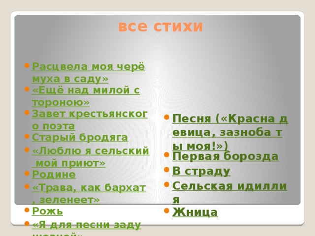  все стихи Песня («Красна девица, зазноба ты моя!») Первая борозда В страду Сельская идиллия Жница Расцвела моя черёмуха в саду» «Ещё над милой стороною» Завет крестьянского поэта Старый бродяга «Люблю я сельский мой приют» Родине «Трава, как бархат, зеленеет» Рожь «Я для песни задушевной» Родина «По дороге вьюга снежная» 