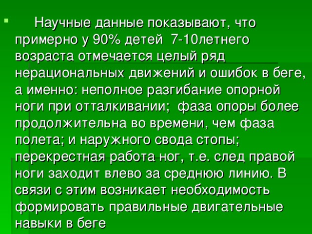  Научные данные показывают, что примерно у 90% детей 7-10летнего возраста отмечается целый ряд нерациональных движений и ошибок в беге, а именно: неполное разгибание опорной ноги при отталкивании; фаза опоры более продолжительна во времени, чем фаза полета; и наружного свода стопы; перекрестная работа ног, т.е. след правой ноги заходит влево за среднюю линию. В связи с этим возникает необходимость формировать правильные двигательные навыки в беге 