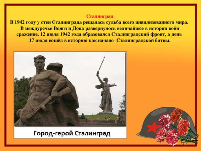 Сталинград В 1942 году у стен Сталинграда решалась судьба всего цивилизованного мира. В междуречье Волги и Дона развернулось величайшее в истории войн сражение. 12 июля 1942 года образовался Сталинградский фронт, а день 17 июля вошёл в историю как начало Сталинградской битвы. 