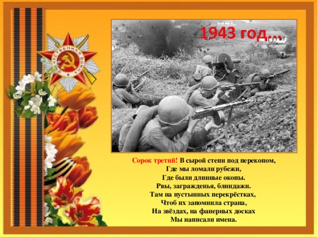 Сорок третий! В сырой степи под перекопом,  Где мы ломали рубежи,  Где были длинные окопы.  Рвы, загражденья, блиндажи.  Там на пустынных перекрёстках, Чтоб их запомнила страна,  На звёздах, на фанерных досках  Мы написали имена. 