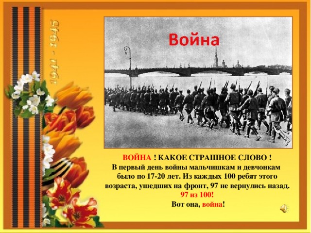 ВОЙНА ! КАКОЕ СТРАШНОЕ СЛОВО ! В первый день войны мальчишкам и девчонкам было по 17-20 лет. Из каждых 100 ребят этого возраста, ушедших на фронт, 97 не вернулись назад. 97 из 100! Вот она, война ! 
