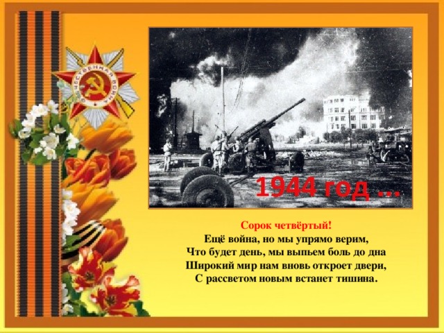 Сорок четвёртый!  Ещё война, но мы упрямо верим,  Что будет день, мы выпьем боль до дна  Широкий мир нам вновь откроет двери,  С рассветом новым встанет тишина. 