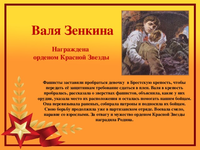 Валя Зенкина Награждена орденом Красной Звезды Фашисты заставили пробраться девочку в Брестскую крепость, чтобы передать её защитникам требование сдаться в плен. Валя в крепость пробралась, рассказала о зверствах фашистов, объяснила, какие у них орудия, указала место их расположения и осталась помогать нашим бойцам. Она перевязывала раненых, собирала патроны и подносила их бойцам. Свою борьбу продолжила уже в партизанском отряде. Воевала смело, наравне со взрослыми. За отвагу и мужество орденом Красной Звезды наградила Родина.    