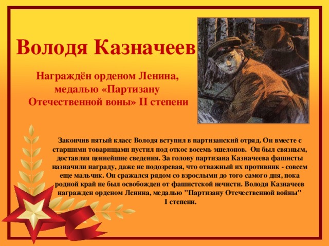 Володя Казначеев Награждён орденом Ленина, медалью «Партизану Отечественной воны» II степени Закончив пятый класс Володя вступил в партизанский отряд. Он вместе с старшими товарищами пустил под откос восемь эшелонов.  Он был связным, доставляя ценнейшие сведения. За голову партизана Казначеева фашисты назначили награду, даже не подозревая, что отважный их противник - совсем еще мальчик. Он сражался рядом со взрослыми до того самого дня, пока родной край не был освобожден от фашистской нечисти. Володя Казначеев награжден орденом Ленина, медалью 