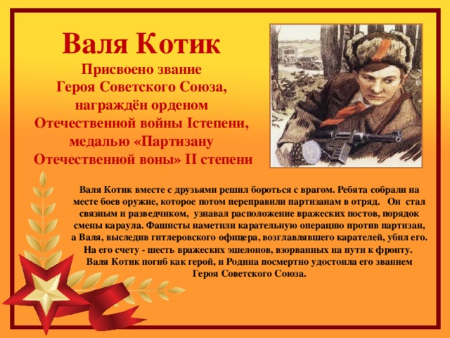 Валя Котик Присвоено звание Героя Советского Союза, награждён орденом Отечественной войны Iстепени, медалью «Партизану Отечественной воны» II степени Валя Котик вместе с друзьями решил бороться с врагом. Ребята собрали на месте боев оружие, которое потом переправили партизанам в отряд.   Он стал связным и разведчиком, узнавал расположение вражеских постов, порядок смены караула. Фашисты наметили карательную операцию против партизан, а Валя, выследив гитлеровского офицера, возглавлявшего карателей, убил его. На его счету - шесть вражеских эшелонов, взорванных на пути к фронту.   Валя Котик погиб как герой, и Родина посмертно удостоила его званием Героя Советского Союза.    