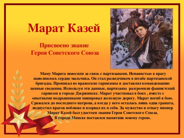 Марат Казей Присвоено звание Героя Советского Союза Маму Марата повесили за связь с партизанами. Ненавистью к врагу наполнилось сердце мальчика. Он стал разведчиком в штабе партизанской бригады. Проникал во вражеские гарнизоны и доставлял командованию ценные сведения. Используя эти данные, партизаны разгромили фашистский гарнизон в городе Дзержинске. Марат участвовал в боях , вместе с опытными подрывниками минировал железную дорогу. Марат погиб в бою. Сражался до последнего патрона, а когда у него осталась лишь одна граната, подпустил врагов поближе и взорвал их и себя. За мужество и отвагу пионер Марат Казей был удостоен звания Героя Советского Союза. В городе Минске поставлен памятник юному герою.    