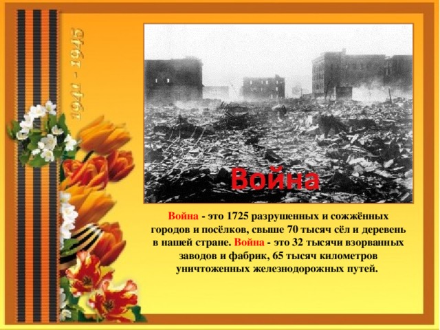 Война - это 1725 разрушенных и сожжённых городов и посёлков, свыше 70 тысяч сёл и деревень в нашей стране. Война - это 32 тысячи взорванных заводов и фабрик, 65 тысяч километров уничтоженных железнодорожных путей.   