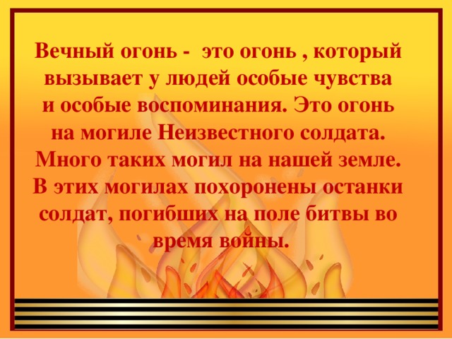 Вечный огонь - это огонь , который вызывает у людей особые чувства и особые воспоминания. Это огонь на могиле Неизвестного солдата. Много таких могил на нашей земле. В этих могилах похоронены останки солдат, погибших на поле битвы во время войны. 
