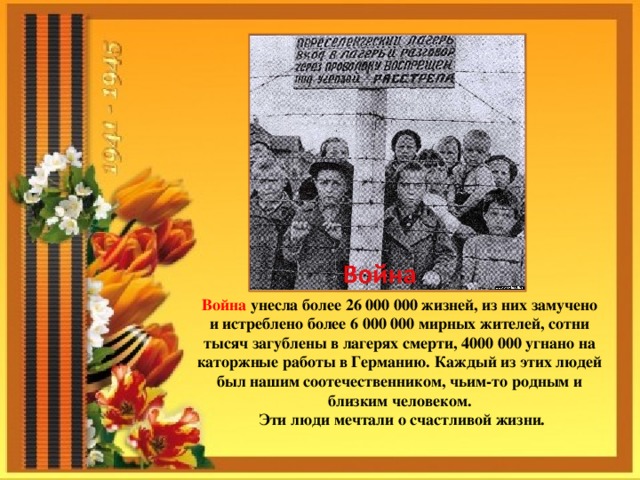 Война унесла более 26 000 000 жизней, из них замучено и истреблено более 6 000 000 мирных жителей, сотни тысяч загублены в лагерях смерти, 4000 000 угнано на каторжные работы в Германию. Каждый из этих людей был нашим соотечественником, чьим-то родным и близким человеком. Эти люди мечтали о счастливой жизни. 