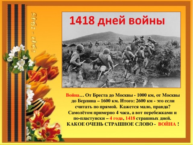 Война … От Бреста до Москвы - 1000 км, от Москвы до Берлина – 1600 км. Итого: 2600 км - это если считать по прямой. Кажется мало, правда? Самолётом примерно 4 часа, а вот перебежками и по-пластунски – 4 года , 1418 страшных дней.  КАКОЕ ОЧЕНЬ СТРАШНОЕ СЛОВО - ВОЙНА ! 