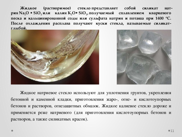 Жидкое (растворимое) стекло представляет собой силикат нат­рия Na 2 O • SiO 2  или калия K 2 O• SiO 2 , получаемый сплавлением квар­цевого песка и кальцинированной соды или сульфата натрия и пота­ша при 1400 °С. После охлаждения расплава получают куски стекла, называемые силикат-глыбой. Жидкое натриевое стекло используют для уплотнения грунтов, укрепления бетонной и каменной кладки, приготовления жаро-, огне- и кислотоупорных бетонов и растворов, огнезащитных обмазок. Жидкое калиевое стекло дороже и применяется реже натриевого (для приготовления кислотоупорных бетонов и растворов, а также силикатных красок).  