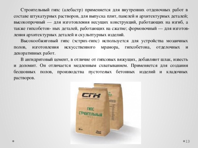 Строительный гипс (алебастр) применяется для внутренних отде­лочных работ в составе штукатурных растворов, для выпуска плит, панелей и архитектурных деталей; высокопрочный — для изготовле­ния несущих конструкций, работающих на изгиб, а также гипсобетон- ных деталей, работающих на сжатие; формовочный — для изготов­ления архитектурных деталей и скульптурных изделий. Высокообжиговый гипс (эстрих-гипс) используется для устройства мозаичных полов, изготовления искусственного мрамора, гипсобетона, отделочных и декоративных работ. В ангидритовый цемент, в отличие от гипсовых вяжущих, добавляют шлак, известь и доломит. Он отличается медленным схватыванием. Применяется для создания бесшовных полов, производства пустоте­лых бетонных изделий и кладочных растворов.  