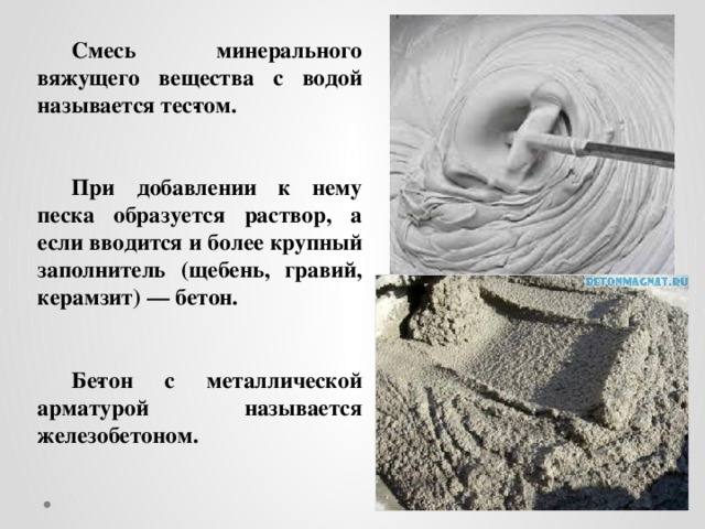 Смесь минерального вяжущего вещества с водой называется тес­том.    При добавлении к нему песка образуется раствор, а если вводится и более крупный заполнитель (щебень, гравий, керамзит) — бетон.   Бе­тон с металлической арматурой называется железобетоном.  