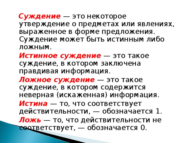  Суждение  — это некоторое утверждение о предметах или явлениях, выраженное в форме предложения. Суждение может быть истинным либо ложным.  Истинное суждение  — это такое суждение, в котором заключена правдивая информация.  Ложное суждение  — это такое суждение, в котором содержится неверная (искаженная) информация.  Истина  — то, что соответствует действительности, — обозначается 1.  Ложь  — то, что действительности не соответствует, — обозначается 0. 