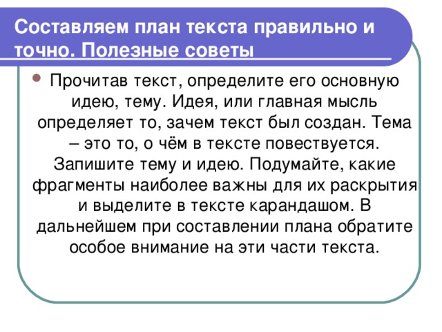 Составляем план текста правильно и точно. Полезные советы Прочитав текст, определите его основную идею, тему. Идея, или главная мысль определяет то, зачем текст был создан. Тема – это то, о чём в тексте повествуется. Запишите тему и идею. Подумайте, какие фрагменты наиболее важны для их раскрытия и выделите в тексте карандашом. В дальнейшем при составлении плана обратите особое внимание на эти части текста.  